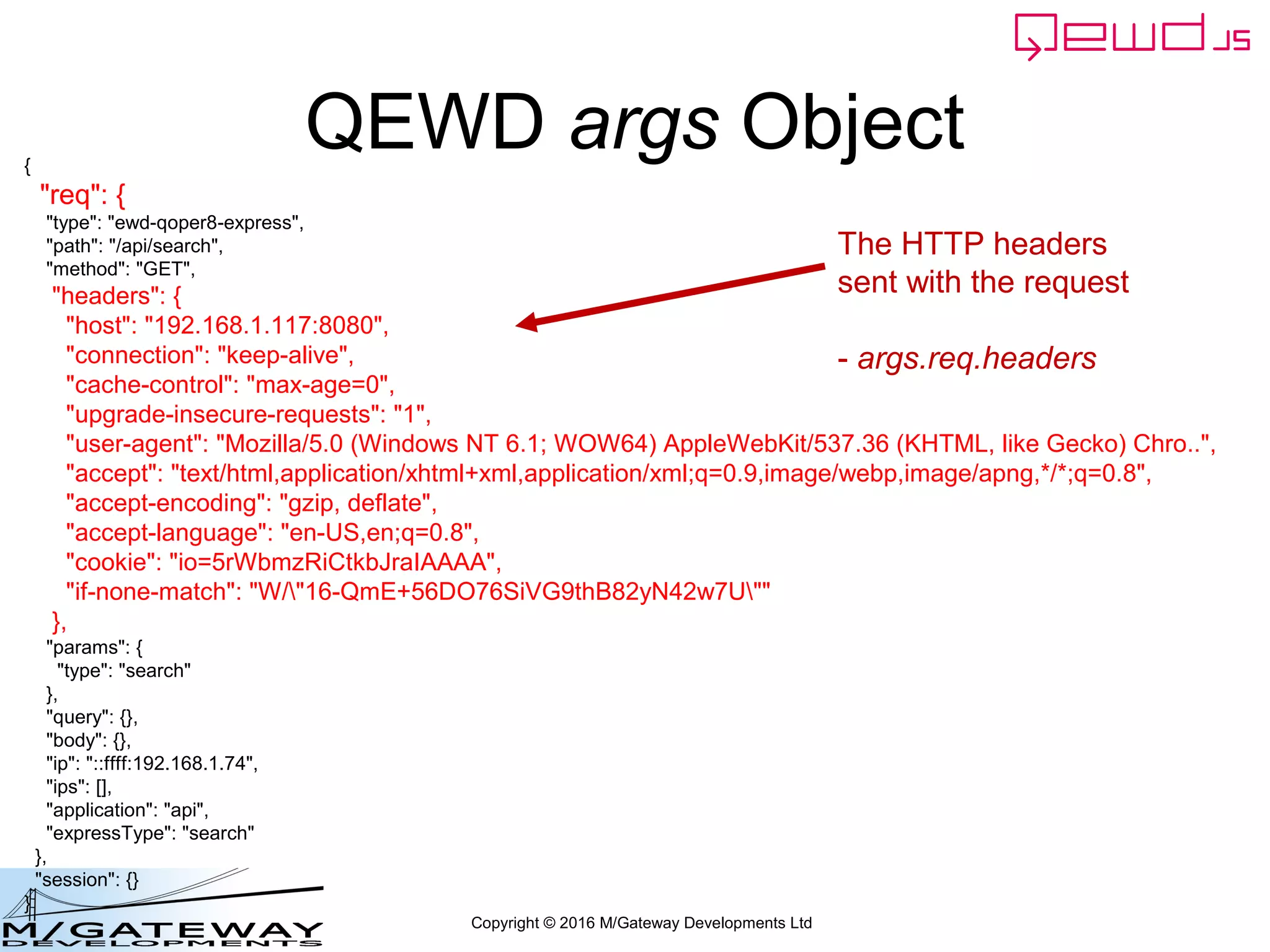 Copyright © 2016 M/Gateway Developments Ltd
QEWD args Object{
"req": {
"type": "ewd-qoper8-express",
"path": "/api/search",
"method": "GET",
"headers": {
"host": "192.168.1.117:8080",
"connection": "keep-alive",
"cache-control": "max-age=0",
"upgrade-insecure-requests": "1",
"user-agent": "Mozilla/5.0 (Windows NT 6.1; WOW64) AppleWebKit/537.36 (KHTML, like Gecko) Chro..",
"accept": "text/html,application/xhtml+xml,application/xml;q=0.9,image/webp,image/apng,*/*;q=0.8",
"accept-encoding": "gzip, deflate",
"accept-language": "en-US,en;q=0.8",
"cookie": "io=5rWbmzRiCtkbJraIAAAA",
"if-none-match": "W/"16-QmE+56DO76SiVG9thB82yN42w7U""
},
"params": {
"type": "search"
},
"query": {},
"body": {},
"ip": "::ffff:192.168.1.74",
"ips": [],
"application": "api",
"expressType": "search"
},
"session": {}
}
The HTTP headers
sent with the request
- args.req.headers
 