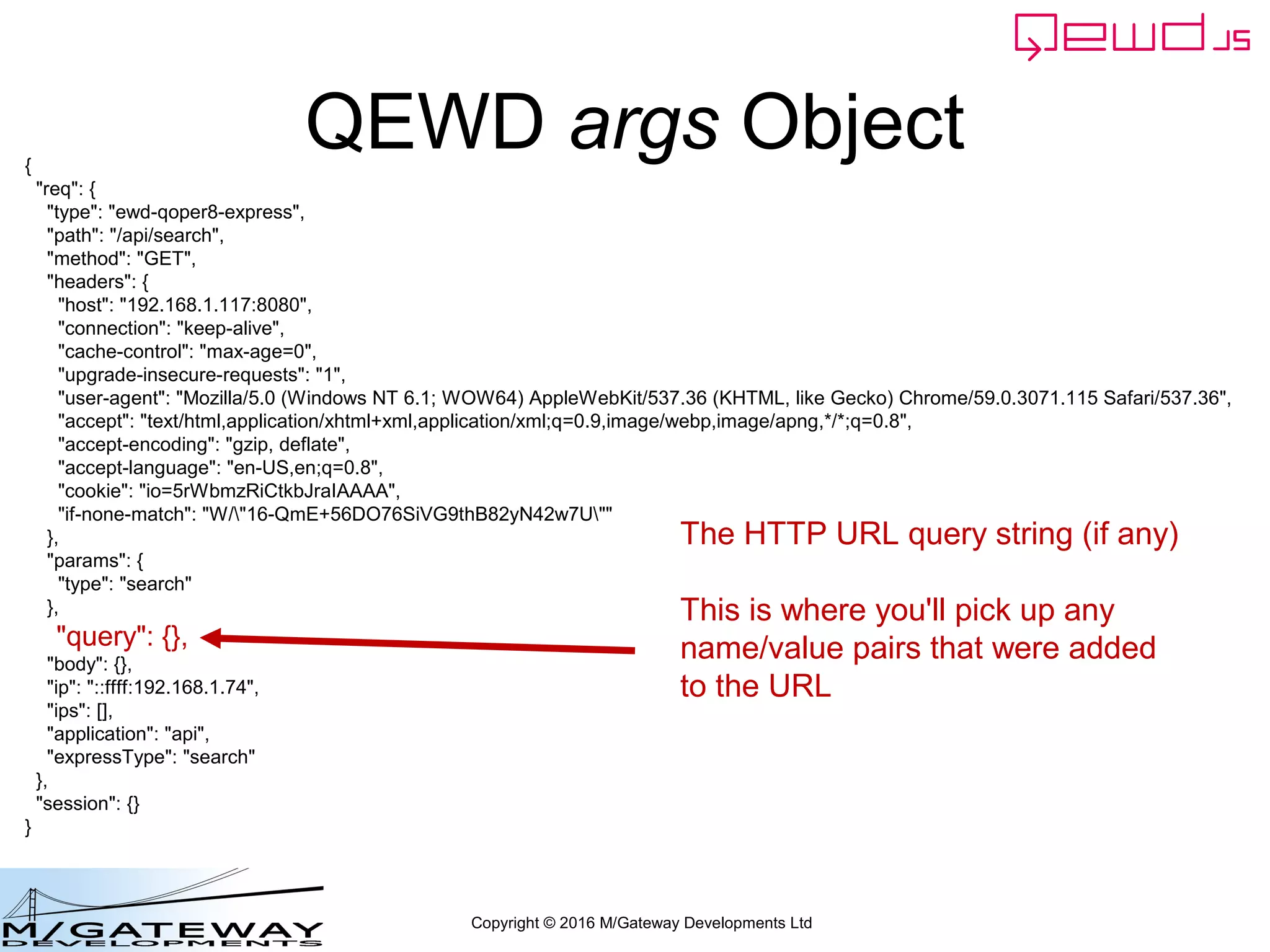 Copyright © 2016 M/Gateway Developments Ltd
QEWD args Object{
"req": {
"type": "ewd-qoper8-express",
"path": "/api/search",
"method": "GET",
"headers": {
"host": "192.168.1.117:8080",
"connection": "keep-alive",
"cache-control": "max-age=0",
"upgrade-insecure-requests": "1",
"user-agent": "Mozilla/5.0 (Windows NT 6.1; WOW64) AppleWebKit/537.36 (KHTML, like Gecko) Chrome/59.0.3071.115 Safari/537.36",
"accept": "text/html,application/xhtml+xml,application/xml;q=0.9,image/webp,image/apng,*/*;q=0.8",
"accept-encoding": "gzip, deflate",
"accept-language": "en-US,en;q=0.8",
"cookie": "io=5rWbmzRiCtkbJraIAAAA",
"if-none-match": "W/"16-QmE+56DO76SiVG9thB82yN42w7U""
},
"params": {
"type": "search"
},
"query": {},
"body": {},
"ip": "::ffff:192.168.1.74",
"ips": [],
"application": "api",
"expressType": "search"
},
"session": {}
}
The HTTP URL query string (if any)
This is where you'll pick up any
name/value pairs that were added
to the URL
 