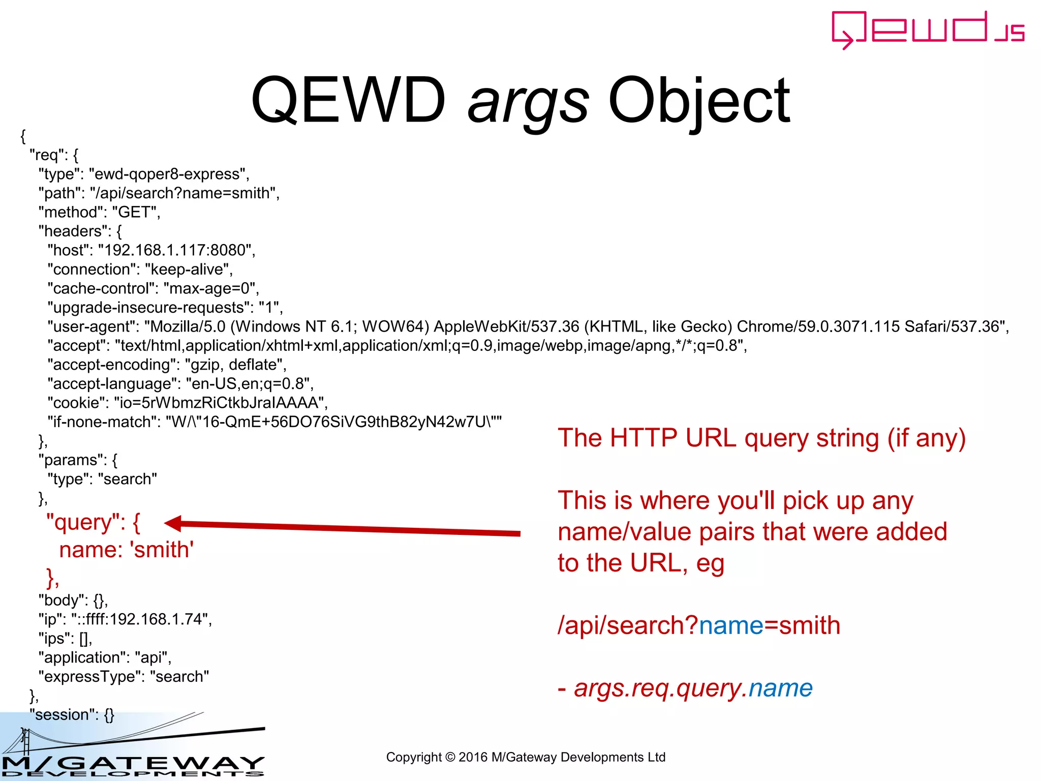 Copyright © 2016 M/Gateway Developments Ltd
QEWD args Object{
"req": {
"type": "ewd-qoper8-express",
"path": "/api/search?name=smith",
"method": "GET",
"headers": {
"host": "192.168.1.117:8080",
"connection": "keep-alive",
"cache-control": "max-age=0",
"upgrade-insecure-requests": "1",
"user-agent": "Mozilla/5.0 (Windows NT 6.1; WOW64) AppleWebKit/537.36 (KHTML, like Gecko) Chrome/59.0.3071.115 Safari/537.36",
"accept": "text/html,application/xhtml+xml,application/xml;q=0.9,image/webp,image/apng,*/*;q=0.8",
"accept-encoding": "gzip, deflate",
"accept-language": "en-US,en;q=0.8",
"cookie": "io=5rWbmzRiCtkbJraIAAAA",
"if-none-match": "W/"16-QmE+56DO76SiVG9thB82yN42w7U""
},
"params": {
"type": "search"
},
"query": {
name: 'smith'
},
"body": {},
"ip": "::ffff:192.168.1.74",
"ips": [],
"application": "api",
"expressType": "search"
},
"session": {}
}
The HTTP URL query string (if any)
This is where you'll pick up any
name/value pairs that were added
to the URL, eg
/api/search?name=smith
- args.req.query.name
 