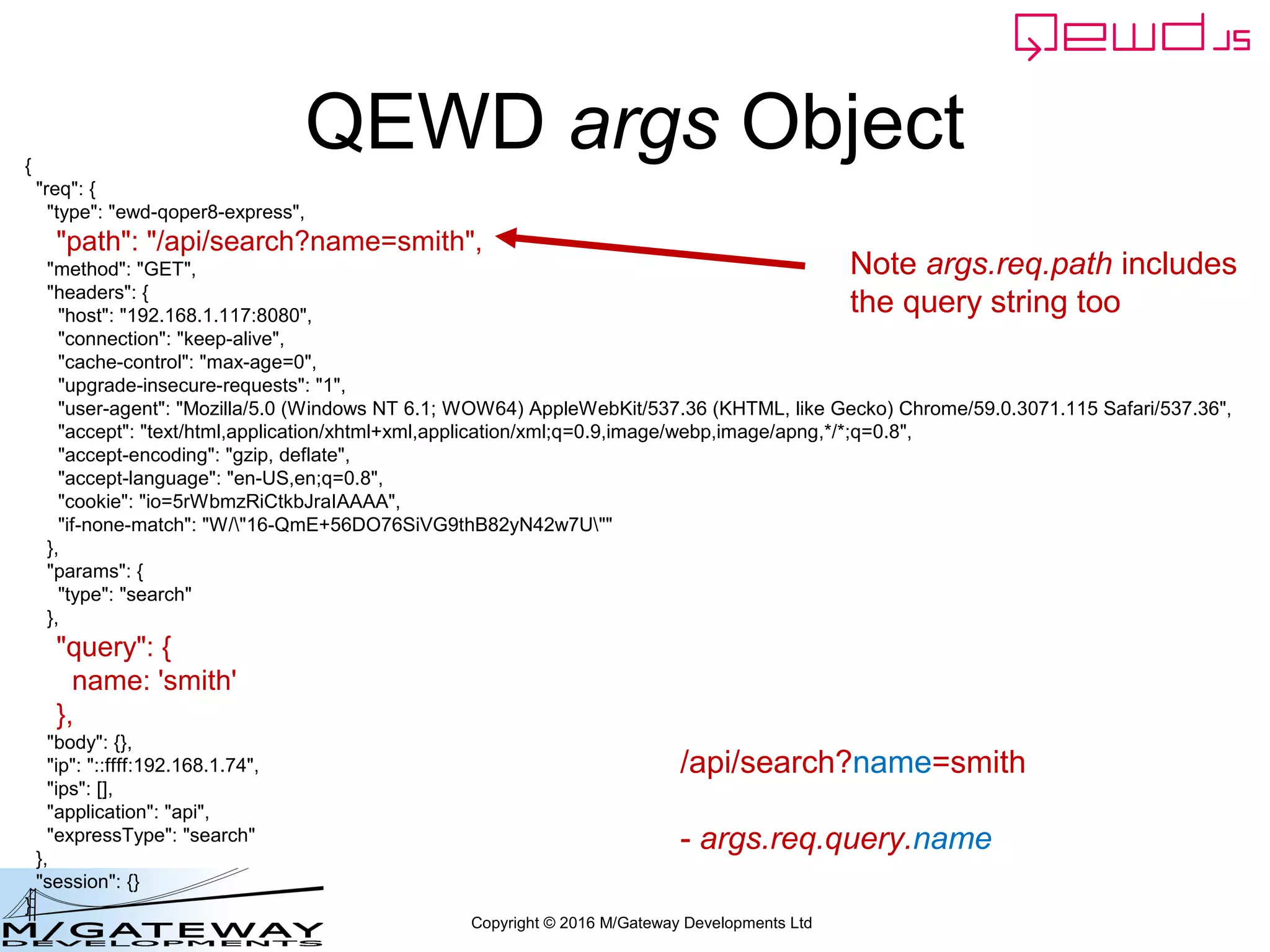 Copyright © 2016 M/Gateway Developments Ltd
QEWD args Object{
"req": {
"type": "ewd-qoper8-express",
"path": "/api/search?name=smith",
"method": "GET",
"headers": {
"host": "192.168.1.117:8080",
"connection": "keep-alive",
"cache-control": "max-age=0",
"upgrade-insecure-requests": "1",
"user-agent": "Mozilla/5.0 (Windows NT 6.1; WOW64) AppleWebKit/537.36 (KHTML, like Gecko) Chrome/59.0.3071.115 Safari/537.36",
"accept": "text/html,application/xhtml+xml,application/xml;q=0.9,image/webp,image/apng,*/*;q=0.8",
"accept-encoding": "gzip, deflate",
"accept-language": "en-US,en;q=0.8",
"cookie": "io=5rWbmzRiCtkbJraIAAAA",
"if-none-match": "W/"16-QmE+56DO76SiVG9thB82yN42w7U""
},
"params": {
"type": "search"
},
"query": {
name: 'smith'
},
"body": {},
"ip": "::ffff:192.168.1.74",
"ips": [],
"application": "api",
"expressType": "search"
},
"session": {}
}
Note args.req.path includes
the query string too
/api/search?name=smith
- args.req.query.name
 