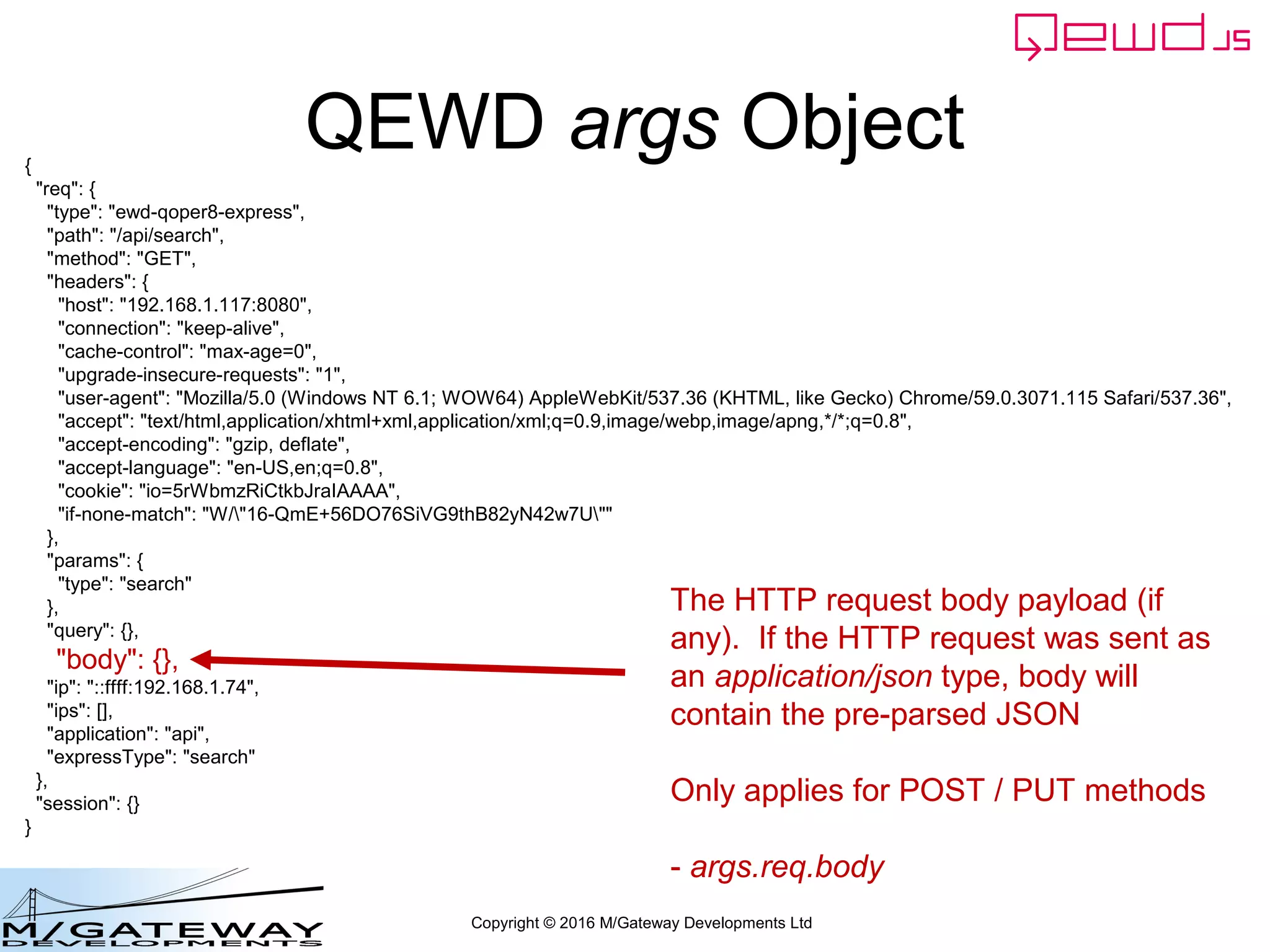 Copyright © 2016 M/Gateway Developments Ltd
QEWD args Object{
"req": {
"type": "ewd-qoper8-express",
"path": "/api/search",
"method": "GET",
"headers": {
"host": "192.168.1.117:8080",
"connection": "keep-alive",
"cache-control": "max-age=0",
"upgrade-insecure-requests": "1",
"user-agent": "Mozilla/5.0 (Windows NT 6.1; WOW64) AppleWebKit/537.36 (KHTML, like Gecko) Chrome/59.0.3071.115 Safari/537.36",
"accept": "text/html,application/xhtml+xml,application/xml;q=0.9,image/webp,image/apng,*/*;q=0.8",
"accept-encoding": "gzip, deflate",
"accept-language": "en-US,en;q=0.8",
"cookie": "io=5rWbmzRiCtkbJraIAAAA",
"if-none-match": "W/"16-QmE+56DO76SiVG9thB82yN42w7U""
},
"params": {
"type": "search"
},
"query": {},
"body": {},
"ip": "::ffff:192.168.1.74",
"ips": [],
"application": "api",
"expressType": "search"
},
"session": {}
}
The HTTP request body payload (if
any). If the HTTP request was sent as
an application/json type, body will
contain the pre-parsed JSON
Only applies for POST / PUT methods
- args.req.body
 