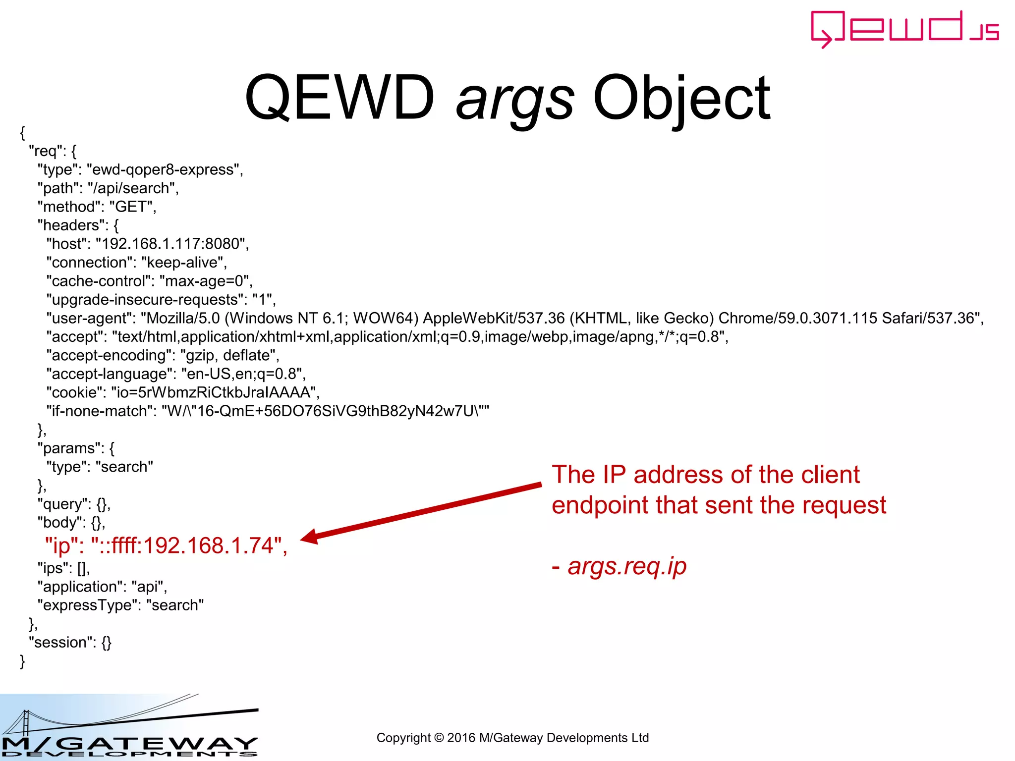 Copyright © 2016 M/Gateway Developments Ltd
QEWD args Object{
"req": {
"type": "ewd-qoper8-express",
"path": "/api/search",
"method": "GET",
"headers": {
"host": "192.168.1.117:8080",
"connection": "keep-alive",
"cache-control": "max-age=0",
"upgrade-insecure-requests": "1",
"user-agent": "Mozilla/5.0 (Windows NT 6.1; WOW64) AppleWebKit/537.36 (KHTML, like Gecko) Chrome/59.0.3071.115 Safari/537.36",
"accept": "text/html,application/xhtml+xml,application/xml;q=0.9,image/webp,image/apng,*/*;q=0.8",
"accept-encoding": "gzip, deflate",
"accept-language": "en-US,en;q=0.8",
"cookie": "io=5rWbmzRiCtkbJraIAAAA",
"if-none-match": "W/"16-QmE+56DO76SiVG9thB82yN42w7U""
},
"params": {
"type": "search"
},
"query": {},
"body": {},
"ip": "::ffff:192.168.1.74",
"ips": [],
"application": "api",
"expressType": "search"
},
"session": {}
}
The IP address of the client
endpoint that sent the request
- args.req.ip
 