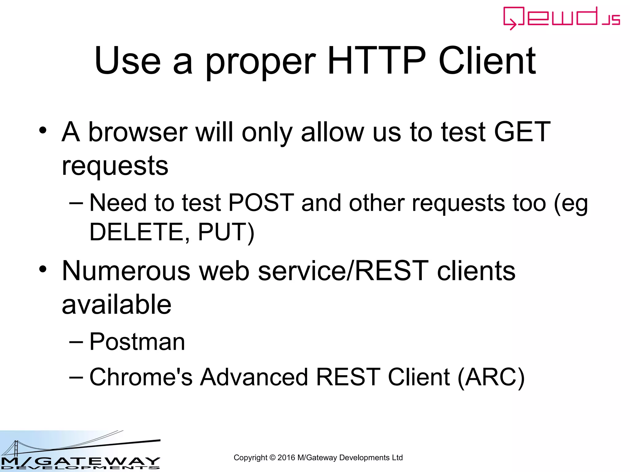 Copyright © 2016 M/Gateway Developments Ltd
Use a proper HTTP Client
• A browser will only allow us to test GET
requests
– Need to test POST and other requests too (eg
DELETE, PUT)
• Numerous web service/REST clients
available
– Postman
– Chrome's Advanced REST Client (ARC)
 