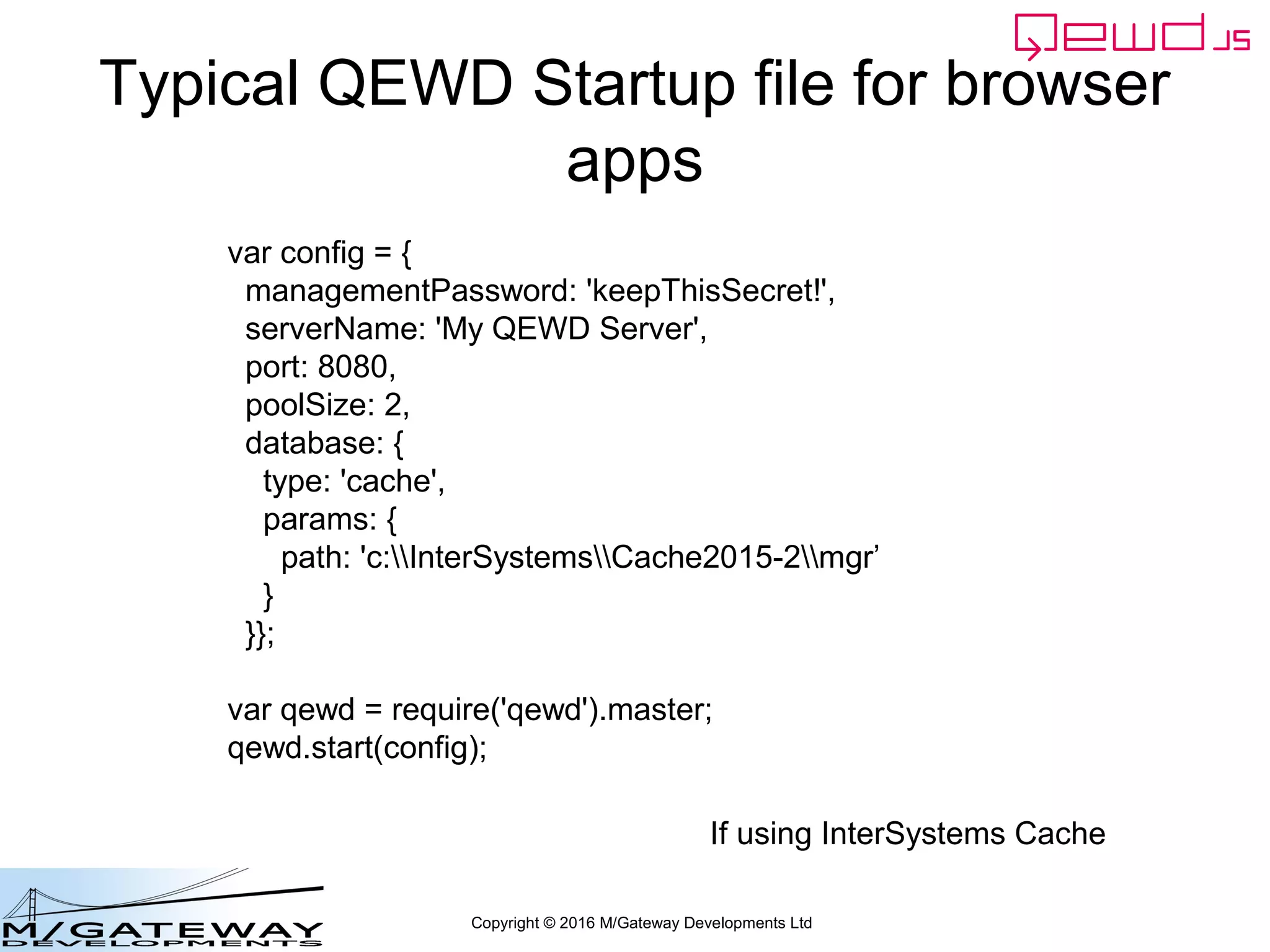 Copyright © 2016 M/Gateway Developments Ltd
Typical QEWD Startup file for browser
apps
var config = {
managementPassword: 'keepThisSecret!',
serverName: 'My QEWD Server',
port: 8080,
poolSize: 2,
database: {
type: 'cache',
params: {
path: 'c:InterSystemsCache2015-2mgr’
}
}};
var qewd = require('qewd').master;
qewd.start(config);
If using InterSystems Cache
 
