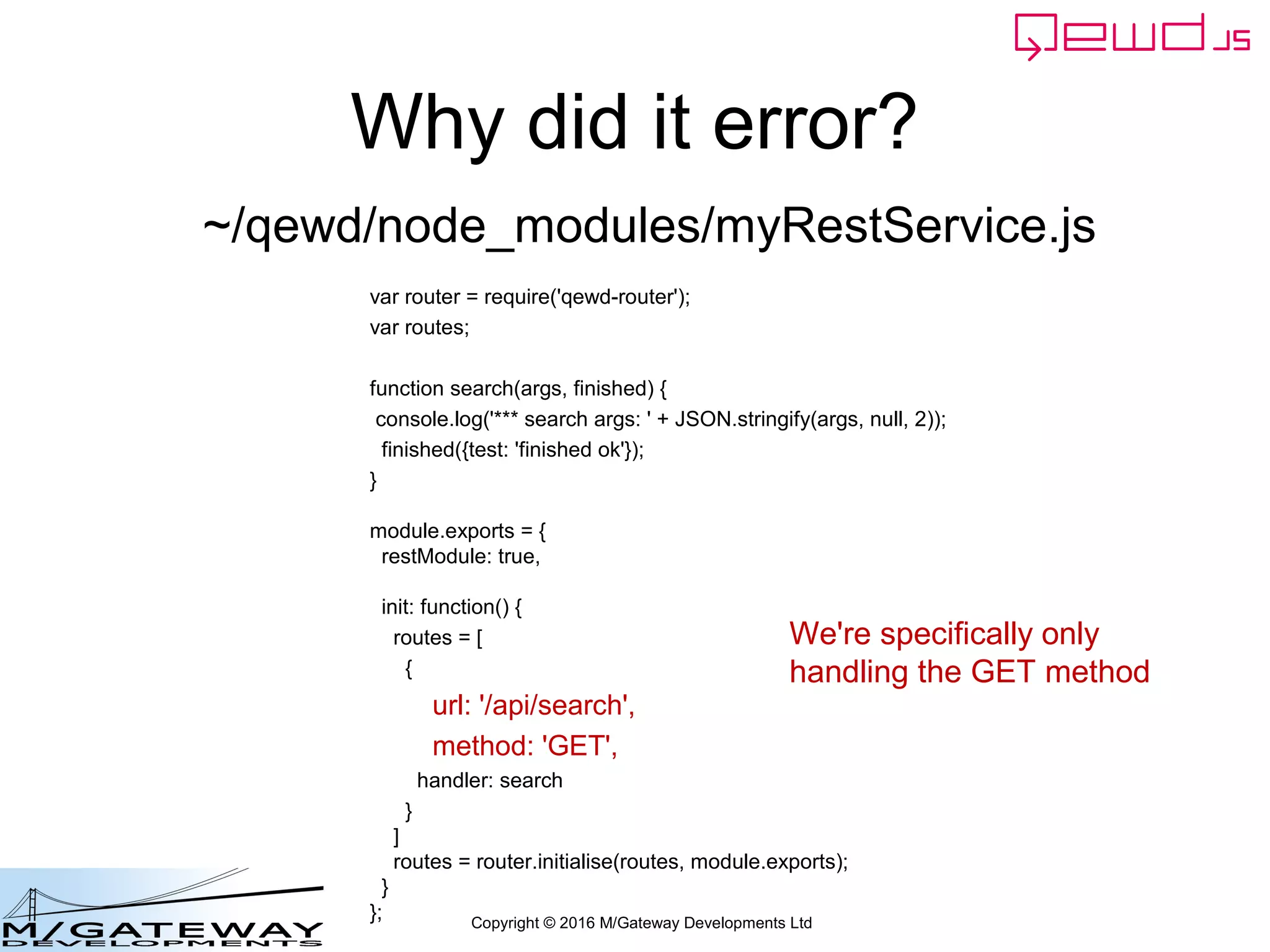 Copyright © 2016 M/Gateway Developments Ltd
Why did it error?
var router = require('qewd-router');
var routes;
function search(args, finished) {
console.log('*** search args: ' + JSON.stringify(args, null, 2));
finished({test: 'finished ok'});
}
module.exports = {
restModule: true,
init: function() {
routes = [
{
url: '/api/search',
method: 'GET',
handler: search
}
]
routes = router.initialise(routes, module.exports);
}
};
~/qewd/node_modules/myRestService.js
We're specifically only
handling the GET method
 
