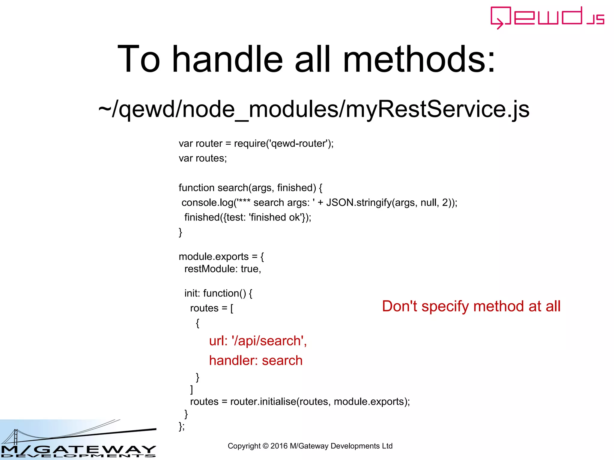 Copyright © 2016 M/Gateway Developments Ltd
To handle all methods:
var router = require('qewd-router');
var routes;
function search(args, finished) {
console.log('*** search args: ' + JSON.stringify(args, null, 2));
finished({test: 'finished ok'});
}
module.exports = {
restModule: true,
init: function() {
routes = [
{
url: '/api/search',
handler: search
}
]
routes = router.initialise(routes, module.exports);
}
};
~/qewd/node_modules/myRestService.js
Don't specify method at all
 