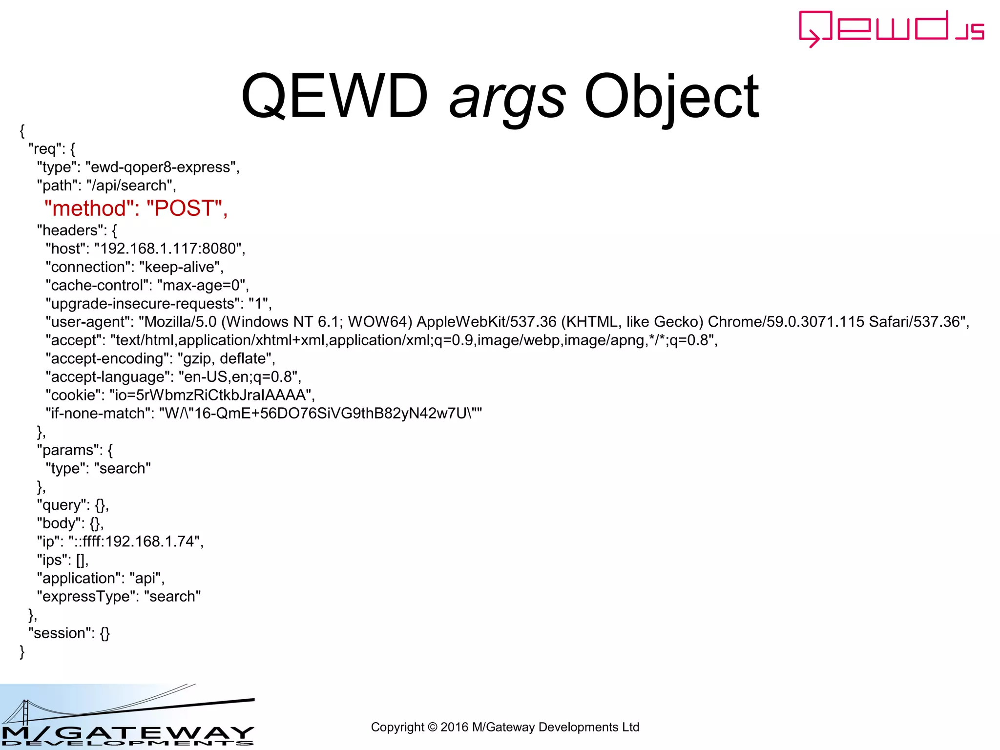 Copyright © 2016 M/Gateway Developments Ltd
QEWD args Object{
"req": {
"type": "ewd-qoper8-express",
"path": "/api/search",
"method": "POST",
"headers": {
"host": "192.168.1.117:8080",
"connection": "keep-alive",
"cache-control": "max-age=0",
"upgrade-insecure-requests": "1",
"user-agent": "Mozilla/5.0 (Windows NT 6.1; WOW64) AppleWebKit/537.36 (KHTML, like Gecko) Chrome/59.0.3071.115 Safari/537.36",
"accept": "text/html,application/xhtml+xml,application/xml;q=0.9,image/webp,image/apng,*/*;q=0.8",
"accept-encoding": "gzip, deflate",
"accept-language": "en-US,en;q=0.8",
"cookie": "io=5rWbmzRiCtkbJraIAAAA",
"if-none-match": "W/"16-QmE+56DO76SiVG9thB82yN42w7U""
},
"params": {
"type": "search"
},
"query": {},
"body": {},
"ip": "::ffff:192.168.1.74",
"ips": [],
"application": "api",
"expressType": "search"
},
"session": {}
}
 