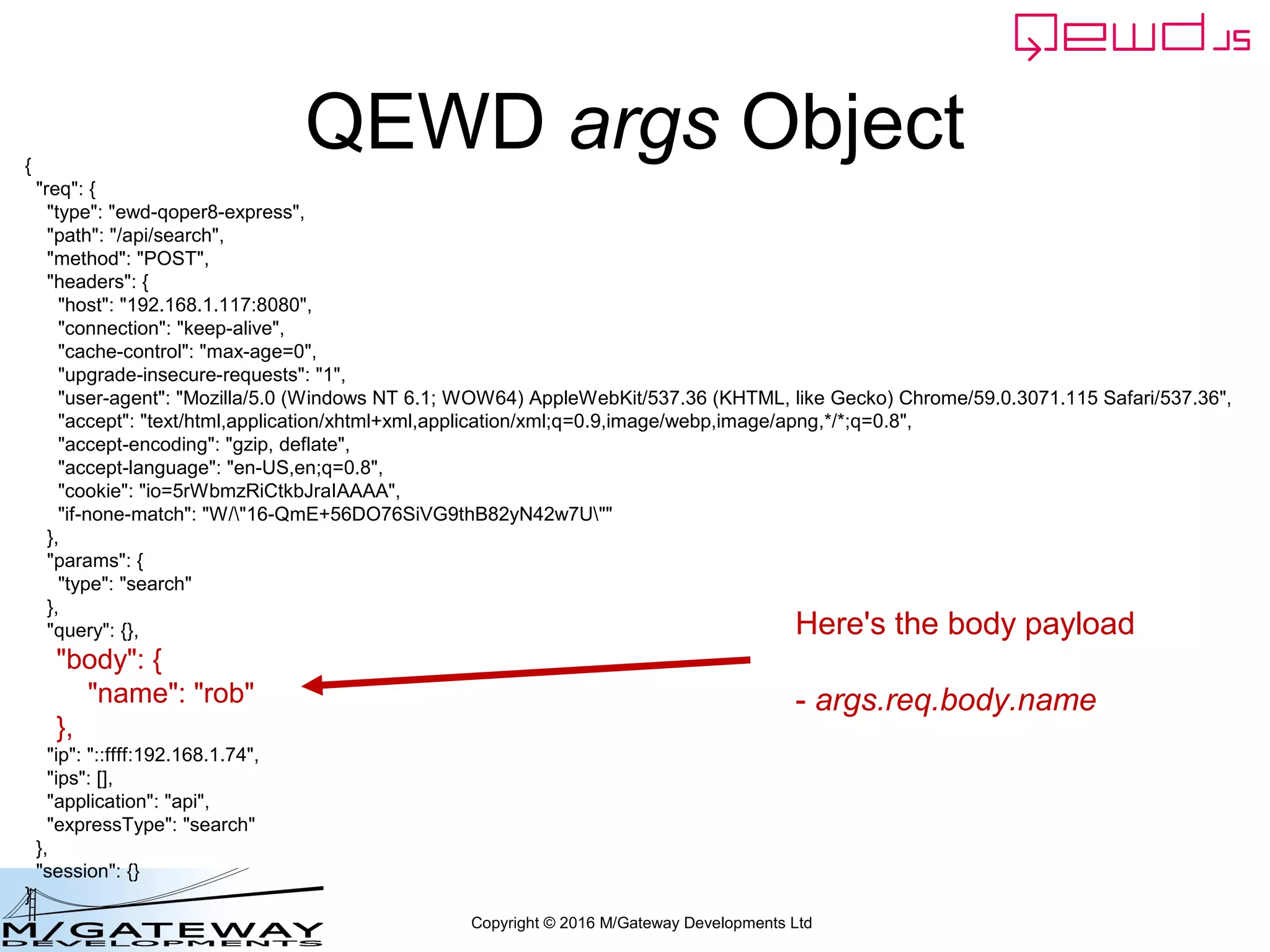 Copyright © 2016 M/Gateway Developments Ltd
QEWD args Object{
"req": {
"type": "ewd-qoper8-express",
"path": "/api/search",
"method": "POST",
"headers": {
"host": "192.168.1.117:8080",
"connection": "keep-alive",
"cache-control": "max-age=0",
"upgrade-insecure-requests": "1",
"user-agent": "Mozilla/5.0 (Windows NT 6.1; WOW64) AppleWebKit/537.36 (KHTML, like Gecko) Chrome/59.0.3071.115 Safari/537.36",
"accept": "text/html,application/xhtml+xml,application/xml;q=0.9,image/webp,image/apng,*/*;q=0.8",
"accept-encoding": "gzip, deflate",
"accept-language": "en-US,en;q=0.8",
"cookie": "io=5rWbmzRiCtkbJraIAAAA",
"if-none-match": "W/"16-QmE+56DO76SiVG9thB82yN42w7U""
},
"params": {
"type": "search"
},
"query": {},
"body": {
"name": "rob"
},
"ip": "::ffff:192.168.1.74",
"ips": [],
"application": "api",
"expressType": "search"
},
"session": {}
}
Here's the body payload
- args.req.body.name
 
