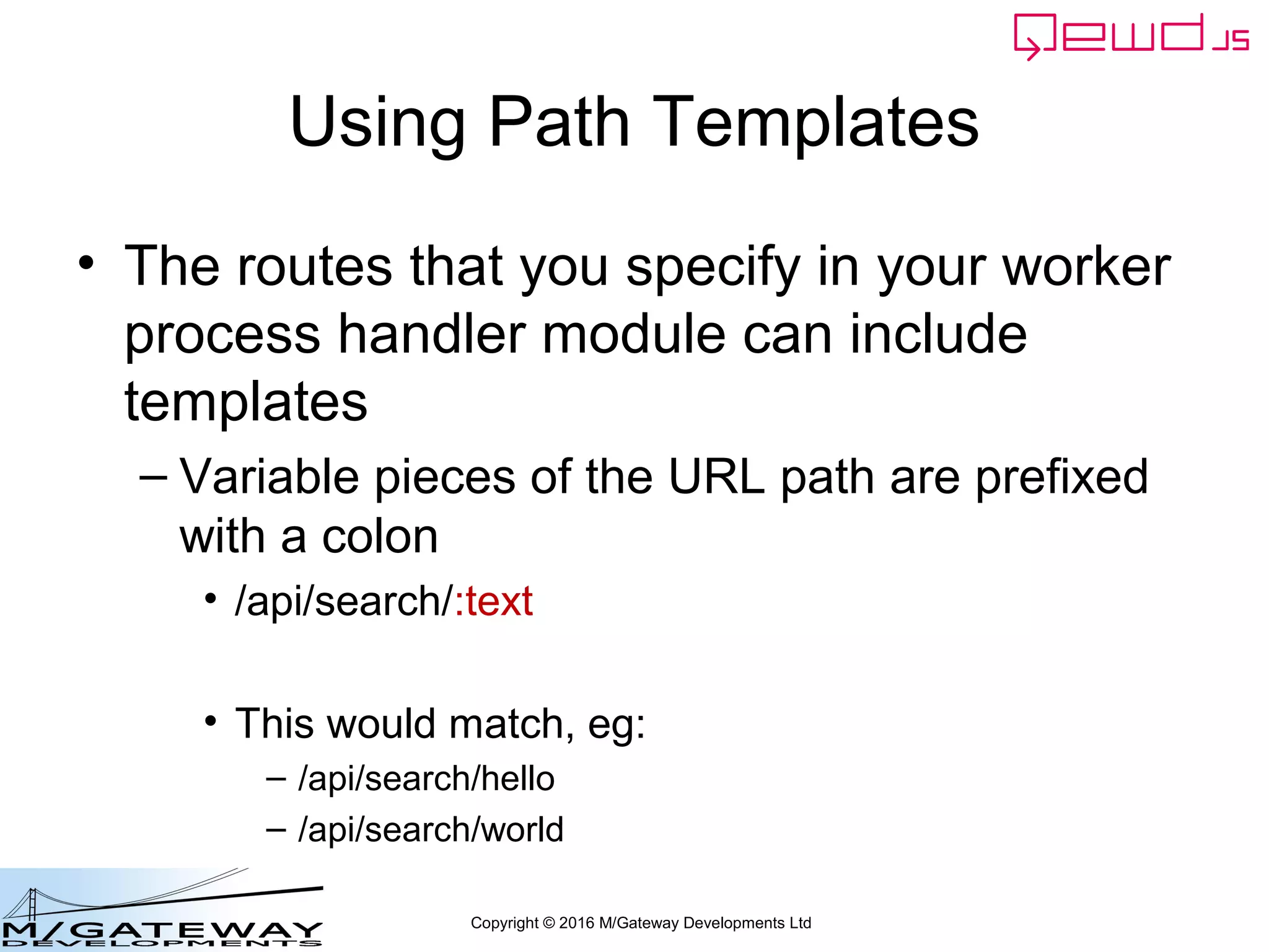 Copyright © 2016 M/Gateway Developments Ltd
Using Path Templates
• The routes that you specify in your worker
process handler module can include
templates
– Variable pieces of the URL path are prefixed
with a colon
• /api/search/:text
• This would match, eg:
– /api/search/hello
– /api/search/world
 