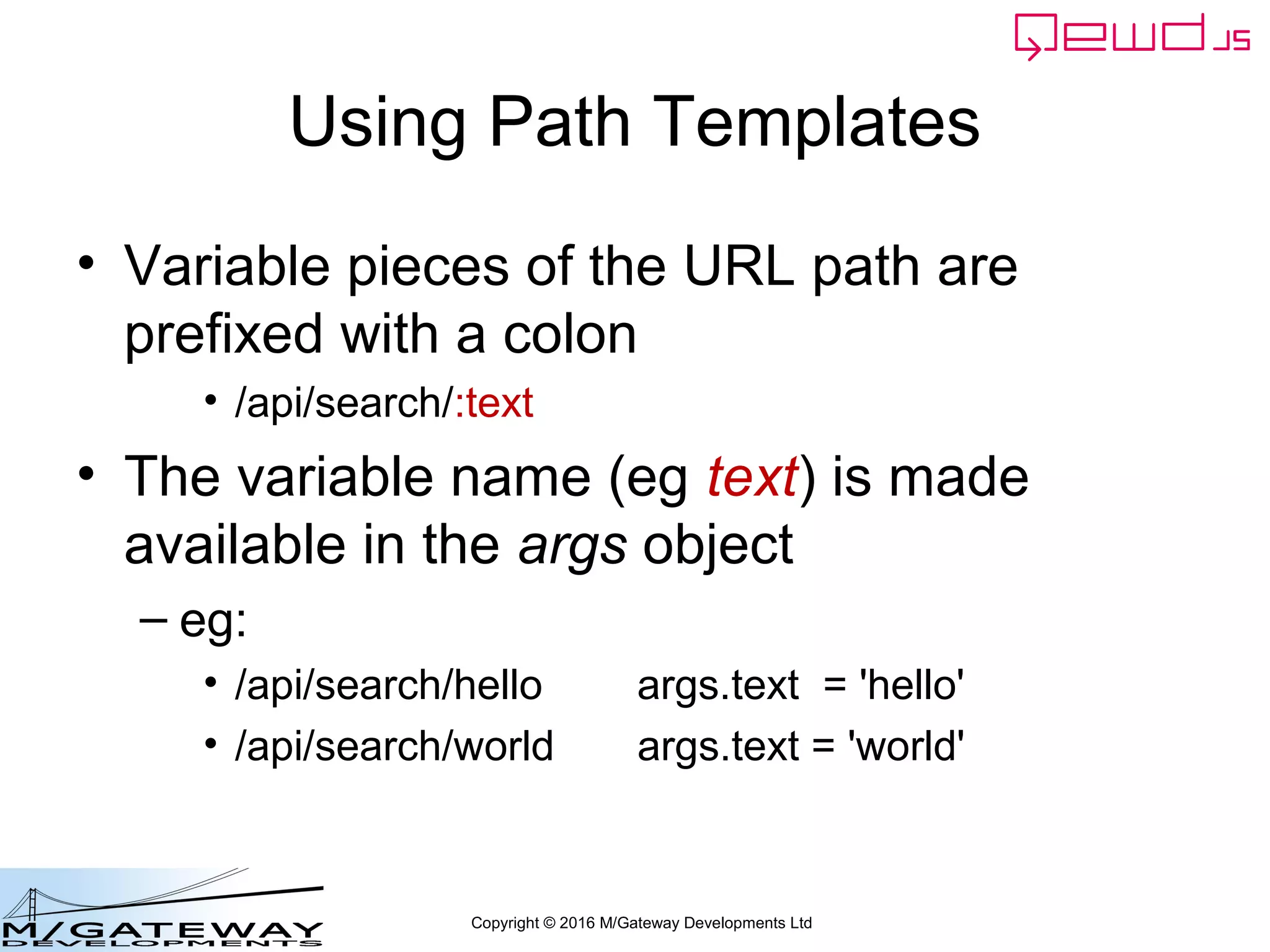 Copyright © 2016 M/Gateway Developments Ltd
Using Path Templates
• Variable pieces of the URL path are
prefixed with a colon
• /api/search/:text
• The variable name (eg text) is made
available in the args object
– eg:
• /api/search/hello args.text = 'hello'
• /api/search/world args.text = 'world'
 