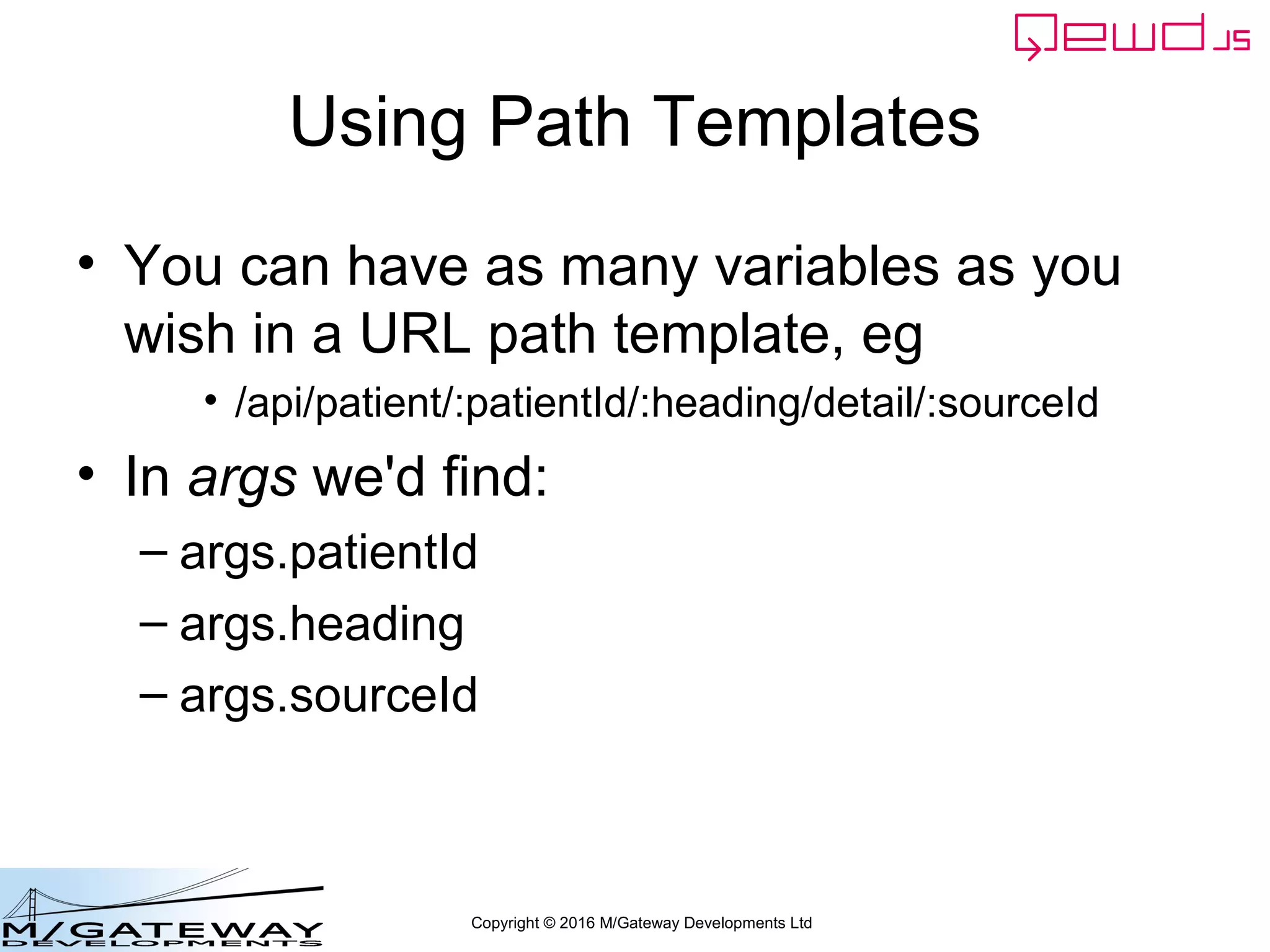 Copyright © 2016 M/Gateway Developments Ltd
Using Path Templates
• You can have as many variables as you
wish in a URL path template, eg
• /api/patient/:patientId/:heading/detail/:sourceId
• In args we'd find:
– args.patientId
– args.heading
– args.sourceId
 