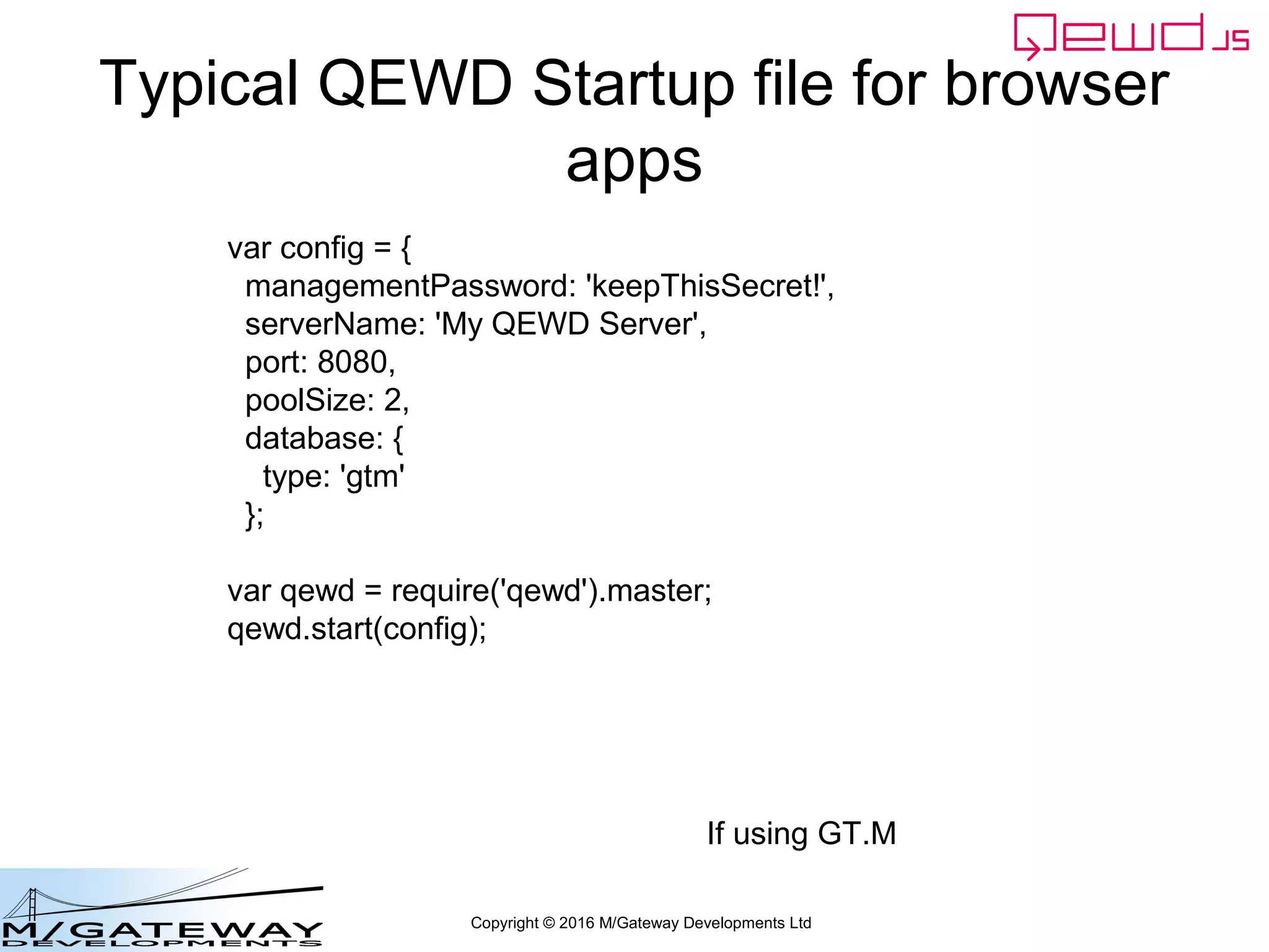 Copyright © 2016 M/Gateway Developments Ltd
Typical QEWD Startup file for browser
apps
var config = {
managementPassword: 'keepThisSecret!',
serverName: 'My QEWD Server',
port: 8080,
poolSize: 2,
database: {
type: 'gtm'
};
var qewd = require('qewd').master;
qewd.start(config);
If using GT.M
 