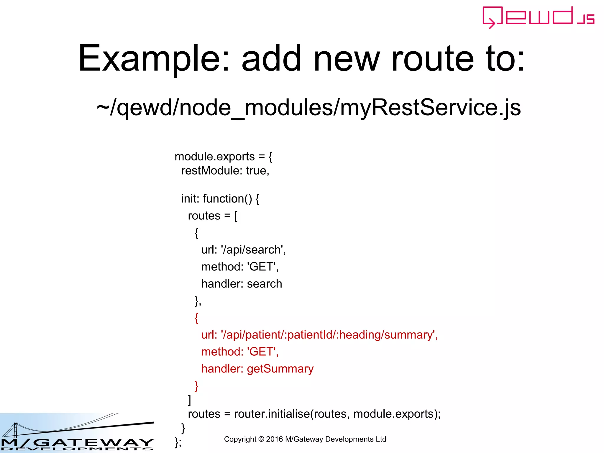 Copyright © 2016 M/Gateway Developments Ltd
Example: add new route to:
module.exports = {
restModule: true,
init: function() {
routes = [
{
url: '/api/search',
method: 'GET',
handler: search
},
{
url: '/api/patient/:patientId/:heading/summary',
method: 'GET',
handler: getSummary
}
]
routes = router.initialise(routes, module.exports);
}
};
~/qewd/node_modules/myRestService.js
 