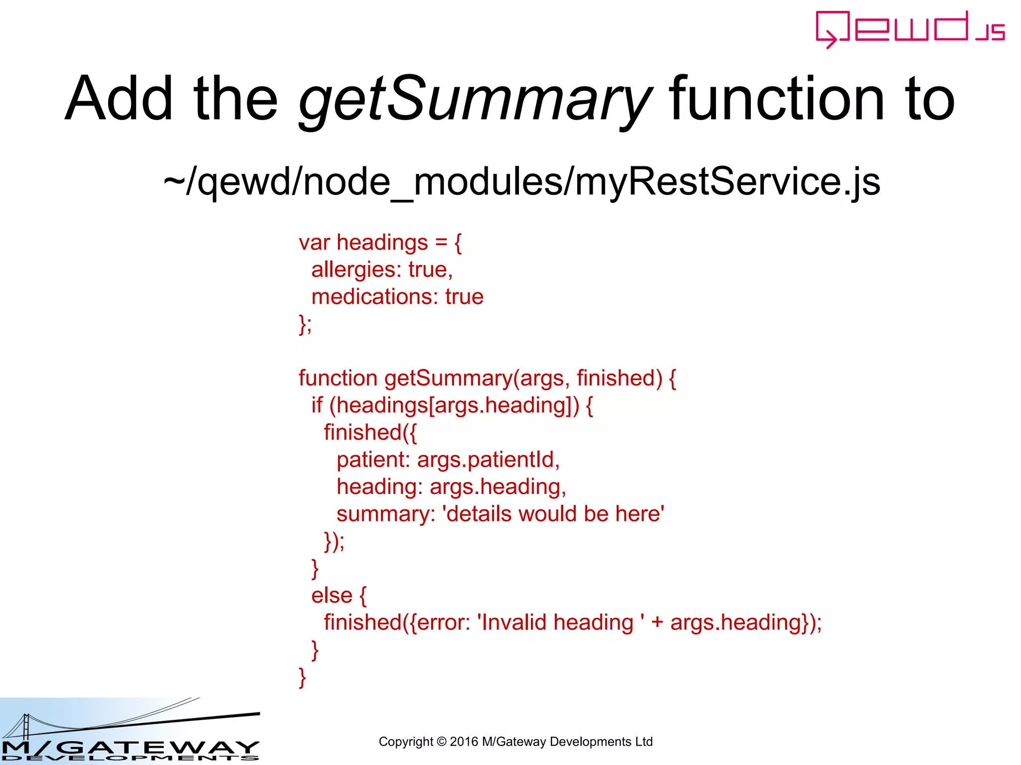 Copyright © 2016 M/Gateway Developments Ltd
Add the getSummary function to
var headings = {
allergies: true,
medications: true
};
function getSummary(args, finished) {
if (headings[args.heading]) {
finished({
patient: args.patientId,
heading: args.heading,
summary: 'details would be here'
});
}
else {
finished({error: 'Invalid heading ' + args.heading});
}
}
~/qewd/node_modules/myRestService.js
 