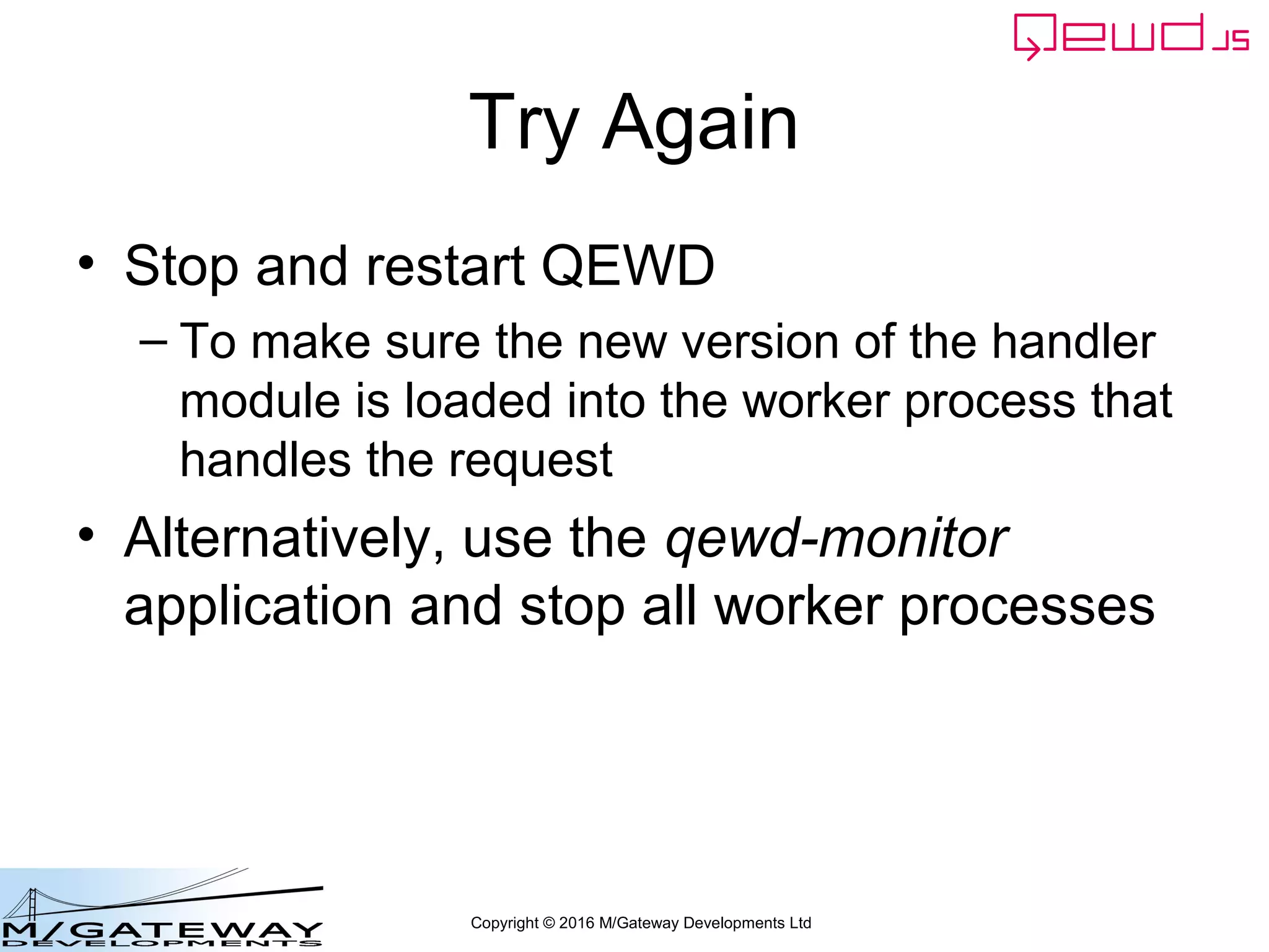 Copyright © 2016 M/Gateway Developments Ltd
Try Again
• Stop and restart QEWD
– To make sure the new version of the handler
module is loaded into the worker process that
handles the request
• Alternatively, use the qewd-monitor
application and stop all worker processes
 