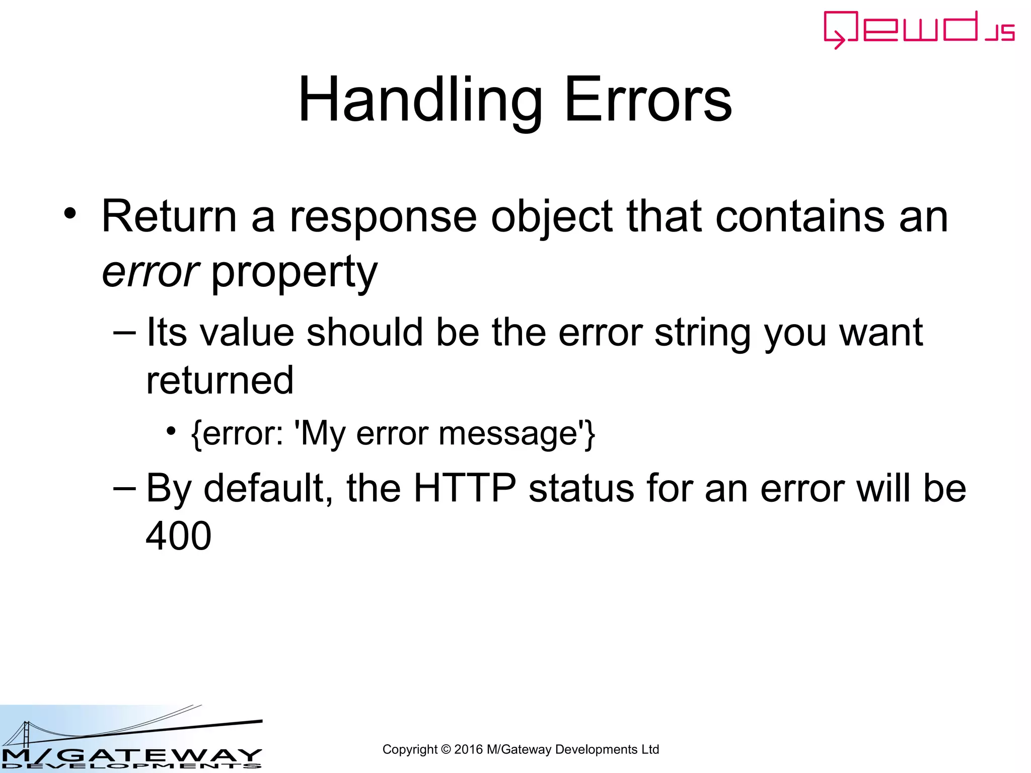 Copyright © 2016 M/Gateway Developments Ltd
Writing a QEWD Web/REST API
• In your worker process handler module, simply
define all the URL routes you want to allow, and
write a corresponding handler function for each
one
• What the handler functions actually do is up to
you
• All the information your functions require will be
in the args object
• Each of your functions must create a response
object and return it using finished() function
 
