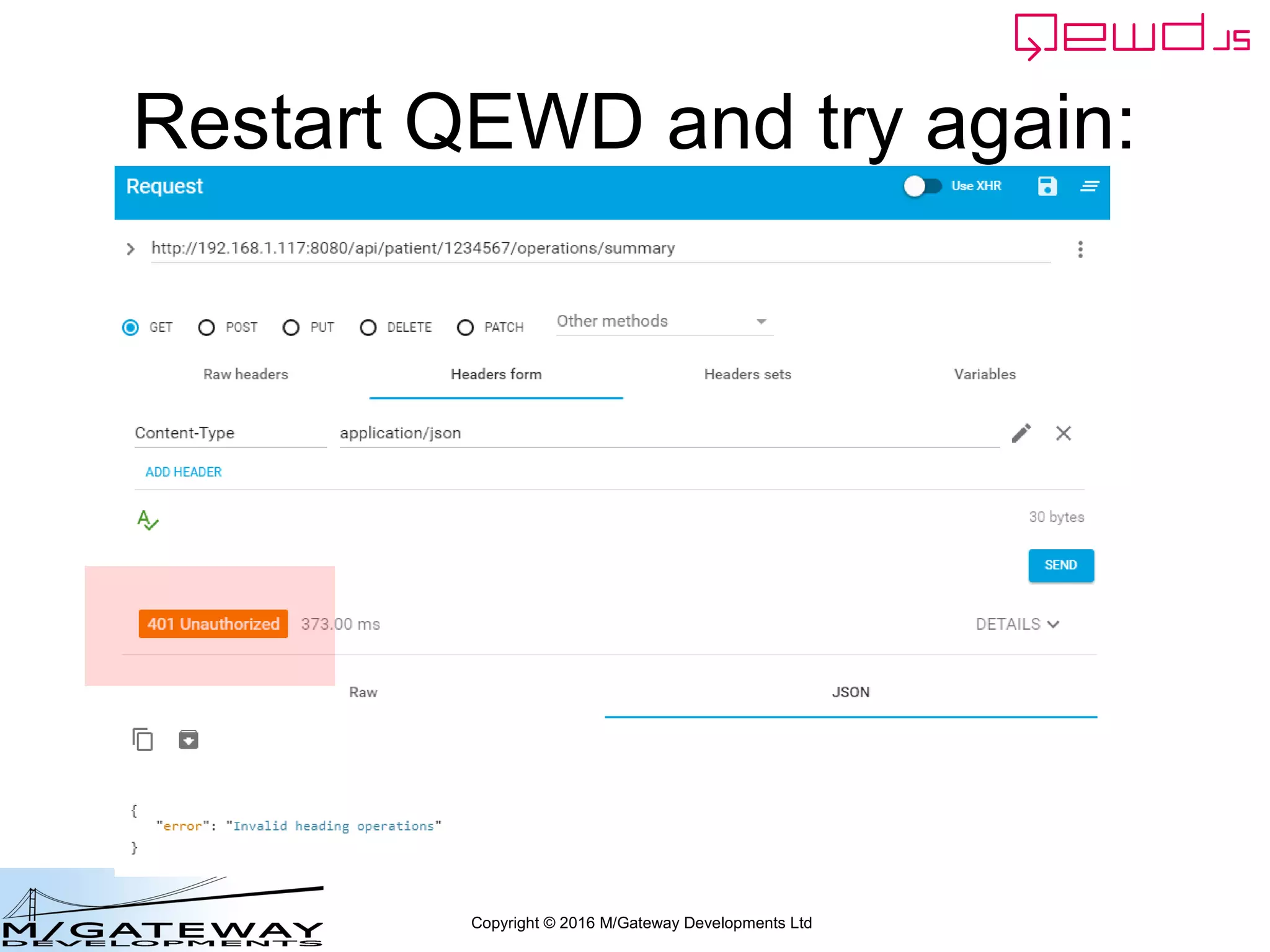 Copyright © 2016 M/Gateway Developments Ltd
Controlling the Error status
function getSummary(args, finished) {
if (headings[args.heading]) {
finished({
patient: args.patientId,
heading: args.heading,
summary: 'details would be here'
});
}
else {
finished({
error: 'Invalid heading ' + args.heading,
status: {
code: 401
}
});
}
}
~/qewd/node_modules/myRestService.js
Define a custom status code
value in the error response
 