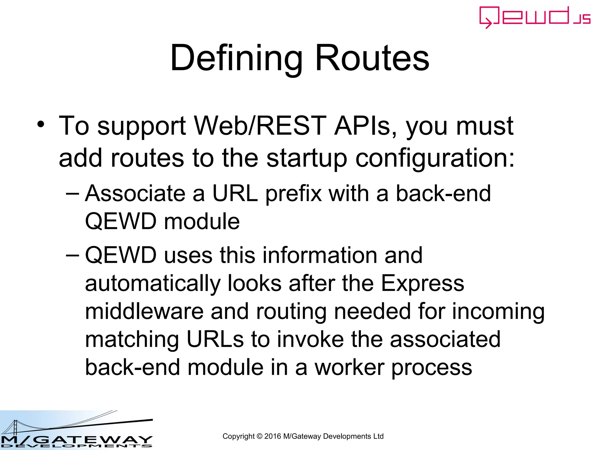 Copyright © 2016 M/Gateway Developments Ltd
Defining Routes
• To support Web/REST APIs, you must
add routes to the startup configuration:
– Associate a URL prefix with a back-end
QEWD module
– QEWD uses this information and
automatically looks after the Express
middleware and routing needed for incoming
matching URLs to invoke the associated
back-end module in a worker process
 