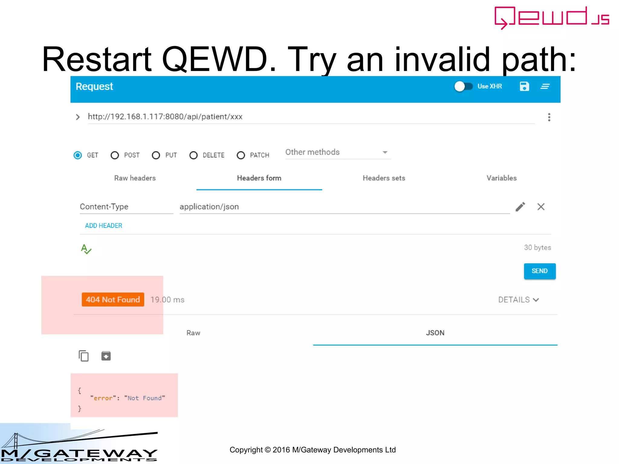 Copyright © 2016 M/Gateway Developments Ltd
Specify the error response:
module.exports = {
restModule: true,
init: function() {
routes = [
{
url: '/api/search',
method: 'GET',
handler: search
},
{
url: '/api/patient/:patientId/:heading/summary',
method: 'GET',
handler: getSummary
}
]
routes = router.initialise(routes, module.exports);
router.setErrorResponse(404, 'Not Found');
}
};
~/qewd/node_modules/myRestService.js
 