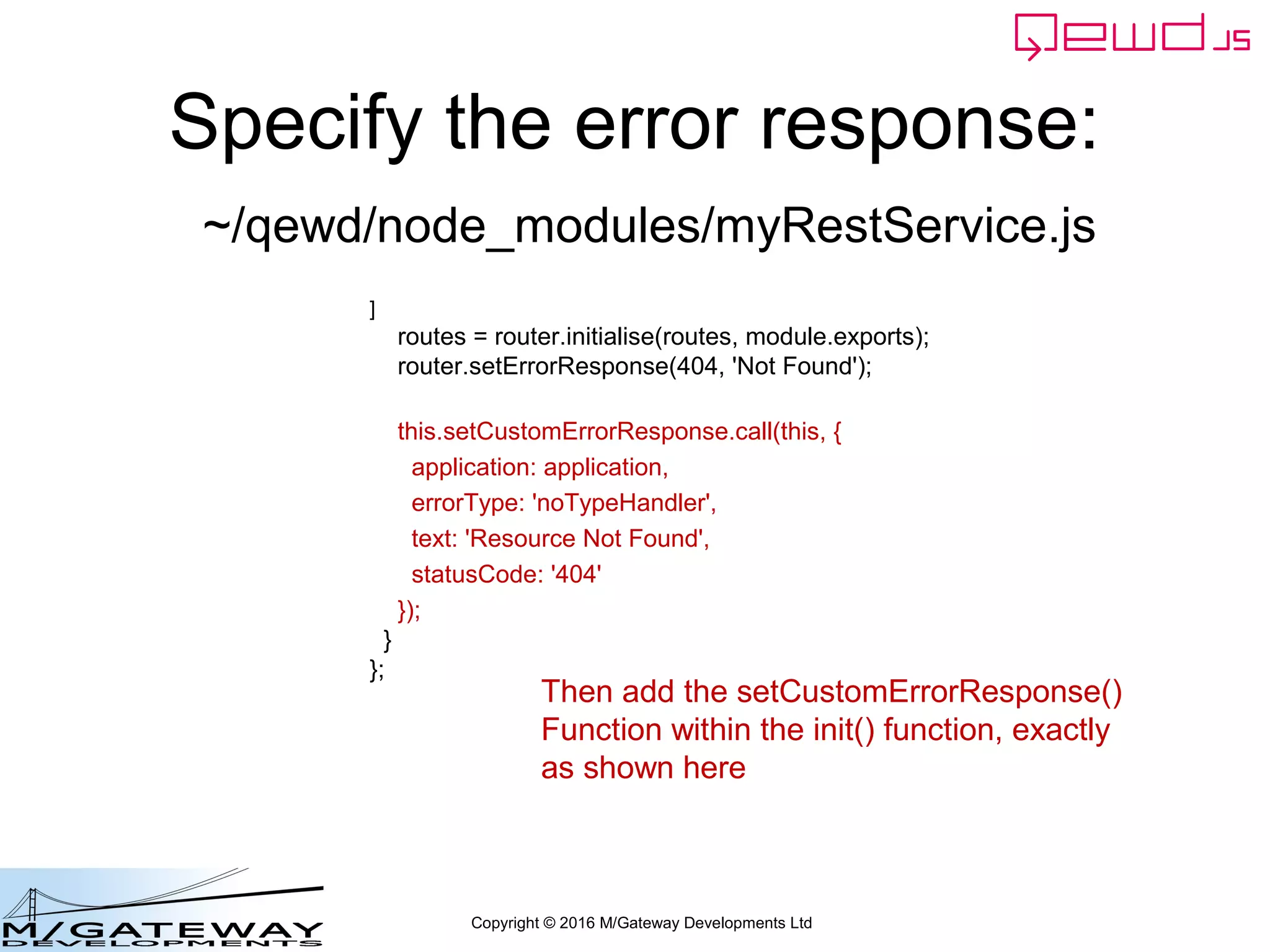 Copyright © 2016 M/Gateway Developments Ltd
Specify the error response:
module.exports = {
restModule: true,
init: function(application) {
routes = [
{
url: '/api/search',
method: 'GET',
handler: search
},
{
url: '/api/patient/:patientId/:heading/summary',
method: 'GET',
handler: getSummary
}
]
routes = router.initialise(routes, module.exports);
router.setErrorResponse(404, 'Not Found');
}
};
~/qewd/node_modules/myRestService.js
First, add application
as an argument to the
init() function
 