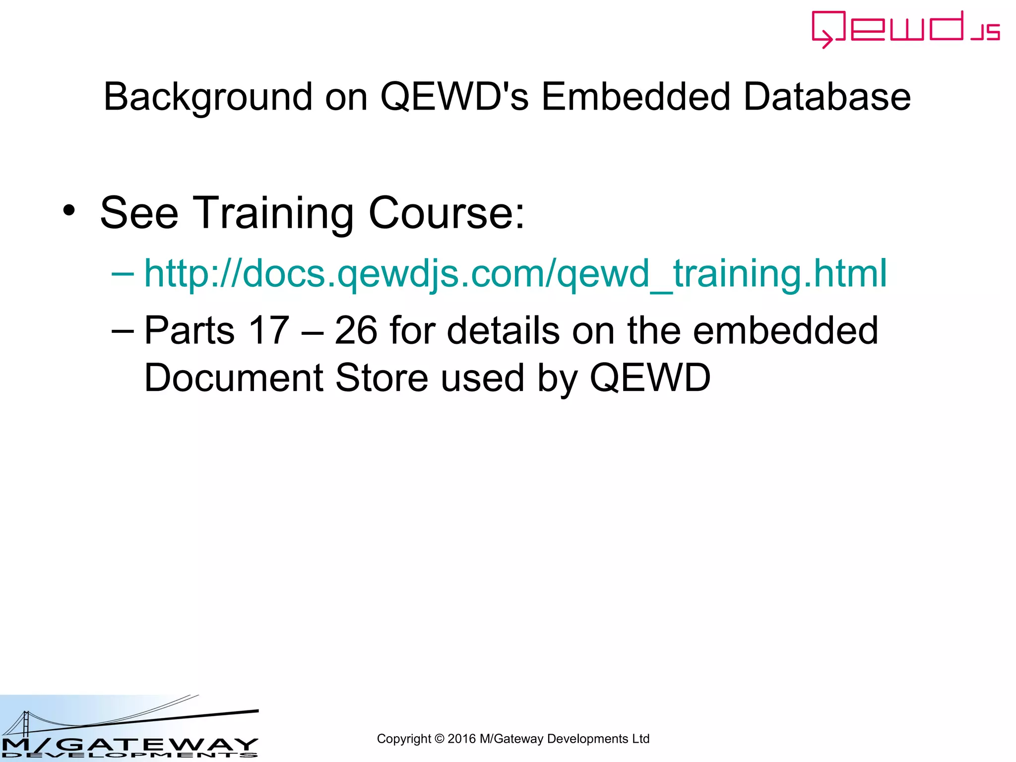 Copyright © 2016 M/Gateway Developments Ltd
Writing a QEWD Web/REST API
• Within your handler functions, you have
access to the embedded database via
– this.db
• eg for this.db.function() calls to legacy code
– this.documentStore
• This is what you'll usually use for database access
– Also now abstracted via this.db.use()
 