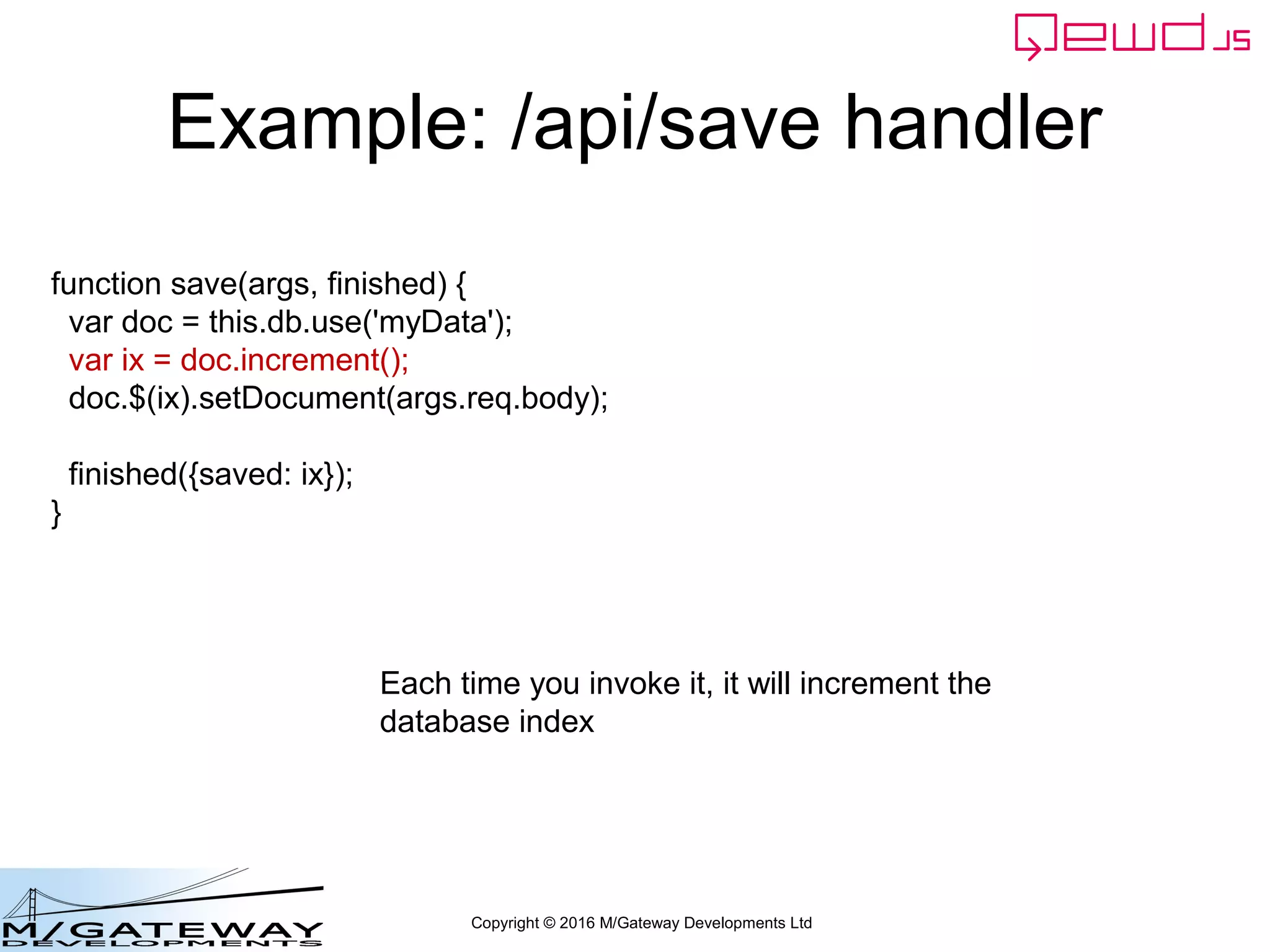 Copyright © 2016 M/Gateway Developments Ltd
Example: /api/save handler
function save(args, finished) {
var doc = this.db.use('myData');
var ix = doc.increment();
doc.$(ix).setDocument(args.req.body);
finished({saved: ix});
}
This will save the POSTed body JSON into a
persistent document named myData
 