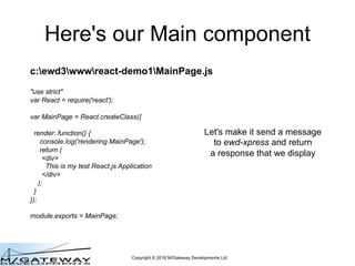 Copyright © 2016 M/Gateway Developments Ltd
QEWD Sessions
• QEWD uses the ewd-session module to provide
its Session functionality
• QEWD Session data is physically stored in your
embedded Global Storage database:
– Redis, Cache or GT.M
– Uses the DocumentStore / DocumentNode
abstraction
• All Worker processes have access to the
Session document in your Global storage
– So it doesn't matter which physical worker process
handles each requst for the same Session
 