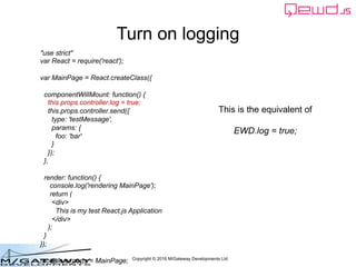 Copyright © 2016 M/Gateway Developments Ltd
Turn on logging
This is the equivalent of
EWD.log = true;
"use strict"
var React = require('react');
var MainPage = React.createClass({
componentWillMount: function() {
this.props.controller.log = true;
this.props.controller.send({
type: 'testMessage',
params: {
foo: 'bar'
}
});
},
render: function() {
console.log('rendering MainPage');
return (
<div>
This is my test React.js Application
</div>
);
}
});
module.exports = MainPage;
 