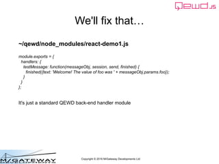 Copyright © 2016 M/Gateway Developments Ltd
We'll fix that…
~/qewd/node_modules/react-demo1.js
module.exports = {
handlers: {
testMessage: function(messageObj, session, send, finished) {
finished({text: 'Welcome! The value of foo was ' + messageObj.params.foo});
}
}
};
It's just a standard QEWD back-end handler module
 