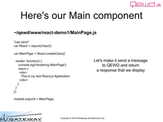 Copyright © 2016 M/Gateway Developments Ltd
Here's our Main component
~/qewd/www/react-demo1/MainPage.js
"use strict"
var React = require('react');
var MainPage = React.createClass({
render: function() {
console.log('rendering MainPage');
return (
<div>
This is my test React.js Application
</div>
);
}
});
module.exports = MainPage;
Let's make it send a message
to QEWD and return
a response that we display
 
