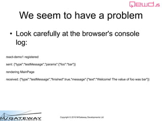 Copyright © 2016 M/Gateway Developments Ltd
We seem to have a problem
• Look carefully at the browser's console
log:
react-demo1 registered
sent: {"type":"testMessage","params":{"foo":"bar"}}
rendering MainPage
received: {"type":"testMessage","finished":true,"message":{"text":"Welcome! The value of foo was bar"}}
 