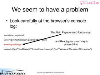 Copyright © 2016 M/Gateway Developments Ltd
We seem to have a problem
• Look carefully at the browser's console
log:
react-demo1 registered
sent: {"type":"testMessage","params":{"foo":"bar"}}
rendering MainPage
received: {"type":"testMessage","finished":true,"message":{"text":"Welcome! The value of foo was bar"}}
The Main Page render() function ran
..and React gives us no way to
prevent that
 