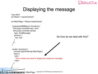 Copyright © 2016 M/Gateway Developments Ltd
Displaying the message
So how do we deal with this?
"use strict"
var React = require('react');
var MainPage = React.createClass({
componentWillMount: function() {
this.props.controller.log = true;
this.props.controller.send({
type: 'testMessage',
params: {
foo: 'bar'
}
});
},
render: function() {
console.log('rendering MainPage');
return (
<div>
This is where we want to display the response message
</div>
);
}
});
module.exports = MainPage;
 