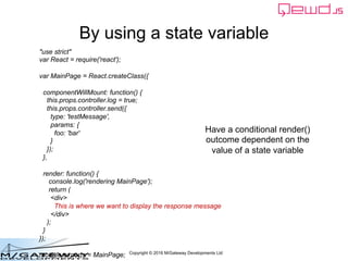 Copyright © 2016 M/Gateway Developments Ltd
By using a state variable
Have a conditional render()
outcome dependent on the
value of a state variable
"use strict"
var React = require('react');
var MainPage = React.createClass({
componentWillMount: function() {
this.props.controller.log = true;
this.props.controller.send({
type: 'testMessage',
params: {
foo: 'bar'
}
});
},
render: function() {
console.log('rendering MainPage');
return (
<div>
This is where we want to display the response message
</div>
);
}
});
module.exports = MainPage;
 