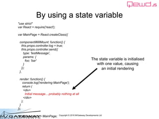 Copyright © 2016 M/Gateway Developments Ltd
By using a state variable
The state variable is initialised
with one value, causing
an initial rendering
"use strict"
var React = require('react');
var MainPage = React.createClass({
componentWillMount: function() {
this.props.controller.log = true;
this.props.controller.send({
type: 'testMessage',
params: {
foo: 'bar'
}
});
},
render: function() {
console.log('rendering MainPage');
return (
<div>
Initial message....probably nothing at all
</div>
);
}
});
module.exports = MainPage;
 