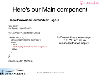 Copyright © 2016 M/Gateway Developments Ltd
Here's our Main component
~/qewd/www/react-demo1/MainPage.js
"use strict"
var React = require('react');
var MainPage = React.createClass({
render: function() {
console.log('rendering MainPage');
return (
<div>
We'll display the returned message here
</div>
);
}
});
module.exports = MainPage;
Let's make it send a message
To QEWD and return
a response that we display
 