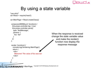 Copyright © 2016 M/Gateway Developments Ltd
By using a state variable
When the response is received
change the state variable value
and make the render()
function now display the
response message
"use strict"
var React = require('react');
var MainPage = React.createClass({
componentWillMount: function() {
this.props.controller.log = true;
this.props.controller.send({
type: 'testMessage',
params: {
foo: 'bar'
}
});
},
render: function() {
console.log('rendering MainPage');
return (
<div>
Welcome! The value of foo was bar
</div>
);
}
});
module.exports = MainPage;
 
