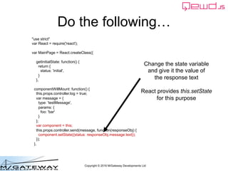 Copyright © 2016 M/Gateway Developments Ltd
Do the following…
"use strict"
var React = require('react');
var MainPage = React.createClass({
getInitialState: function() {
return {
status: 'initial',
}
},
componentWillMount: function() {
this.props.controller.log = true;
var message = {
type: 'testMessage',
params: {
foo: 'bar'
}
};
var component = this;
this.props.controller.send(message, function(responseObj) {
component.setState({status: responseObj.message.text});
});
},
Change the state variable
and give it the value of
the response text
React provides this.setState
for this purpose
 