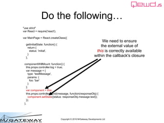 Copyright © 2016 M/Gateway Developments Ltd
Do the following…
"use strict"
var React = require('react');
var MainPage = React.createClass({
getInitialState: function() {
return {
status: 'initial',
}
},
componentWillMount: function() {
this.props.controller.log = true;
var message = {
type: 'testMessage',
params: {
foo: 'bar'
}
};
var component = this;
this.props.controller.send(message, function(responseObj) {
component.setState({status: responseObj.message.text});
});
},
We need to ensure
the external value of
this is correctly available
within the callback's closure
 