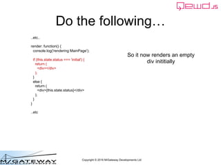 Copyright © 2016 M/Gateway Developments Ltd
Do the following…
..etc..
render: function() {
console.log('rendering MainPage');
if (this.state.status === 'initial') {
return (
<div></div>
);
}
else {
return (
<div>{this.state.status}</div>
);
}
}
..etc
So it now renders an empty
div inititially
 
