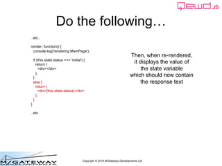 Copyright © 2016 M/Gateway Developments Ltd
Do the following…
..etc..
render: function() {
console.log('rendering MainPage');
if (this.state.status === 'initial') {
return (
<div></div>
);
}
else {
return (
<div>{this.state.status}</div>
);
}
}
..etc
Then, when re-rendered,
it displays the value of
the state variable
which should now contain
the response text
 