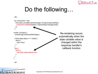 Copyright © 2016 M/Gateway Developments Ltd
Do the following…
..etc..
var component = this;
this.props.controller.send(message, function(responseObj) {
component.setState({status: responseObj.message.text});
});
},
render: function() {
console.log('rendering MainPage');
if (this.state.status === 'initial') {
return (
<div></div>
);
}
else {
return (
<div>{this.state.status}</div>
);
}
}
..etc
Re-rendering occurs
automatically when the
state variable value is
changed within the
response handler's
callback function
 