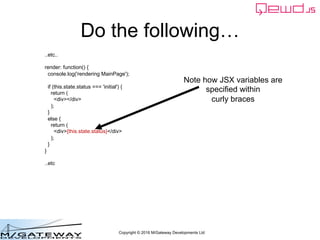Copyright © 2016 M/Gateway Developments Ltd
Do the following…
..etc..
render: function() {
console.log('rendering MainPage');
if (this.state.status === 'initial') {
return (
<div></div>
);
}
else {
return (
<div>{this.state.status}</div>
);
}
}
..etc
Note how JSX variables are
specified within
curly braces
 
