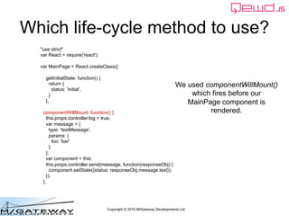 Copyright © 2016 M/Gateway Developments Ltd
Which life-cycle method to use?
"use strict"
var React = require('react');
var MainPage = React.createClass({
getInitialState: function() {
return {
status: 'initial',
}
},
componentWillMount: function() {
this.props.controller.log = true;
var message = {
type: 'testMessage',
params: {
foo: 'bar'
}
};
var component = this;
this.props.controller.send(message, function(responseObj) {
component.setState({status: responseObj.message.text});
});
},
We used componentWillMount()
which fires before our
MainPage component is
rendered.
 