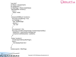 Copyright © 2016 M/Gateway Developments Ltd
"use strict"
var React = require('react');
var displayText = '';
var MainPage = React.createClass({
getInitialState: function() {
return {
status: 'initial',
}
},
componentWillMount: function() {
this.props.controller.log = true;
var message = {
type: 'testMessage',
params: {
foo: 'bar'
}
};
var component = this;
this.props.controller.send(message, function(responseObj) {
displayText = responseObj.message.text;
component.setState({status: 'updated'});
});
},
render: function() {
console.log('rendering MainPage');
return (
<div>{displayText}</div>
);
}
});
module.exports = MainPage;
 