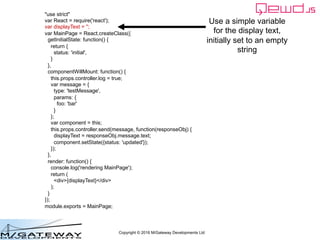 Copyright © 2016 M/Gateway Developments Ltd
"use strict"
var React = require('react');
var displayText = '';
var MainPage = React.createClass({
getInitialState: function() {
return {
status: 'initial',
}
},
componentWillMount: function() {
this.props.controller.log = true;
var message = {
type: 'testMessage',
params: {
foo: 'bar'
}
};
var component = this;
this.props.controller.send(message, function(responseObj) {
displayText = responseObj.message.text;
component.setState({status: 'updated'});
});
},
render: function() {
console.log('rendering MainPage');
return (
<div>{displayText}</div>
);
}
});
module.exports = MainPage;
Use a simple variable
for the display text,
initially set to an empty
string
 