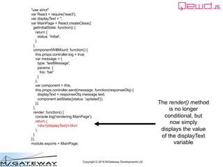 Copyright © 2016 M/Gateway Developments Ltd
"use strict"
var React = require('react');
var displayText = '';
var MainPage = React.createClass({
getInitialState: function() {
return {
status: 'initial',
}
},
componentWillMount: function() {
this.props.controller.log = true;
var message = {
type: 'testMessage',
params: {
foo: 'bar'
}
};
var component = this;
this.props.controller.send(message, function(responseObj) {
displayText = responseObj.message.text;
component.setState({status: 'updated'});
});
},
render: function() {
console.log('rendering MainPage');
return (
<div>{displayText}</div>
);
}
});
module.exports = MainPage;
The render() method
is no longer
conditional, but
now simply
displays the value
of the displayText
variable
 