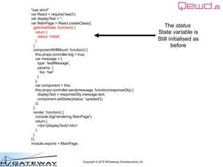 Copyright © 2016 M/Gateway Developments Ltd
"use strict"
var React = require('react');
var displayText = '';
var MainPage = React.createClass({
getInitialState: function() {
return {
status: 'initial',
}
},
componentWillMount: function() {
this.props.controller.log = true;
var message = {
type: 'testMessage',
params: {
foo: 'bar'
}
};
var component = this;
this.props.controller.send(message, function(responseObj) {
displayText = responseObj.message.text;
component.setState({status: 'updated'});
});
},
render: function() {
console.log('rendering MainPage');
return (
<div>{displayText}</div>
);
}
});
module.exports = MainPage;
The status
State variable is
Still initialised as
before
 