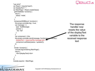 Copyright © 2016 M/Gateway Developments Ltd
"use strict"
var React = require('react');
var displayText = '';
var MainPage = React.createClass({
getInitialState: function() {
return {
status: 'initial',
}
},
componentWillMount: function() {
this.props.controller.log = true;
var message = {
type: 'testMessage',
params: {
foo: 'bar'
}
};
var component = this;
this.props.controller.send(message, function(responseObj) {
displayText = responseObj.message.text;
component.setState({status: 'updated'});
});
},
render: function() {
console.log('rendering MainPage');
return (
<div>{displayText}</div>
);
}
});
module.exports = MainPage;
The response
handler now
resets the value
of the displayText
variable to the
received response
text
 