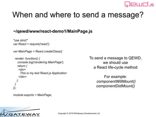 Copyright © 2016 M/Gateway Developments Ltd
When and where to send a message?
To send a message to QEWD,
we should use
a React life-cycle method
For example:
componentWillMount()
componentDidMount()
~/qewd/www/react-demo1/MainPage.js
"use strict"
var React = require('react');
var MainPage = React.createClass({
render: function() {
console.log('rendering MainPage');
return (
<div>
This is my test React.js Application
</div>
);
}
});
module.exports = MainPage;
 